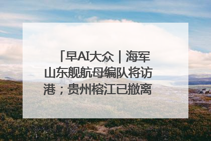 早AI大众｜海军山东舰航母编队将访港；贵州榕江已撤离转移群众超4万人