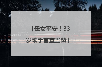 母女平安！33岁歌手官宣当爸