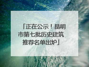 正在公示！昆明市第七批历史建筑推荐名单出炉