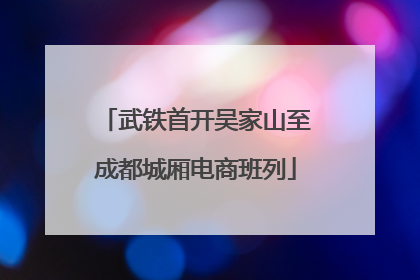 武铁首开吴家山至成都城厢电商班列