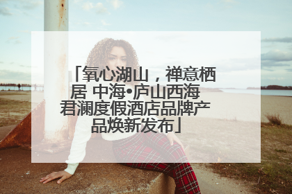 氧心湖山，禅意栖居 中海•庐山西海君澜度假酒店品牌产品焕新发布