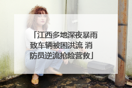 江西多地深夜暴雨致车辆被困洪流 消防员逆流抢险营救