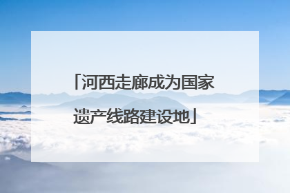 河西走廊成为国家遗产线路建设地