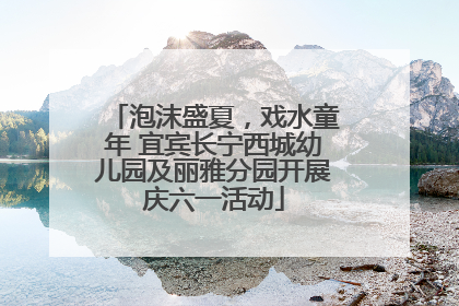 泡沫盛夏，戏水童年 宜宾长宁西城幼儿园及丽雅分园开展庆六一活动