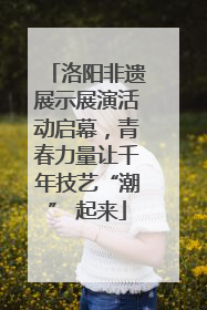 洛阳非遗展示展演活动启幕，青春力量让千年技艺“潮” 起来