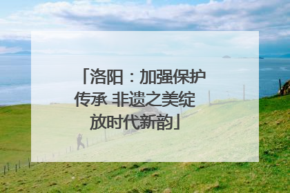 洛阳：加强保护传承 非遗之美绽放时代新韵