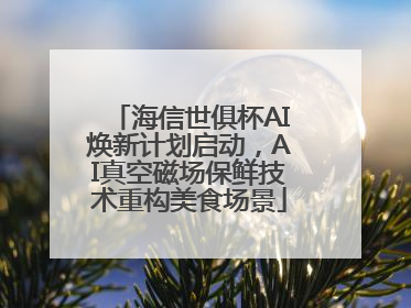 海信世俱杯AI焕新计划启动，AI真空磁场保鲜技术重构美食场景