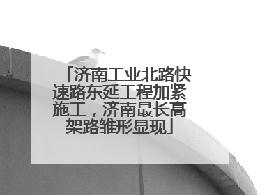 济南工业北路快速路东延工程加紧施工，济南最长高架路雏形显现