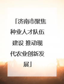 济南市聚焦种业人才队伍建设 推动现代农业创新发展