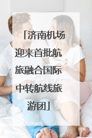济南机场迎来首批航旅融合国际中转航线旅游团