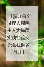 浙江省全过程人民民主人大基层实践经验交流会在桐乡召开