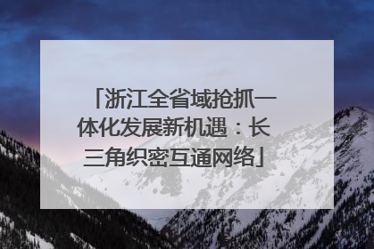 浙江全省域抢抓一体化发展新机遇：长三角织密互通网络