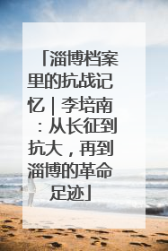 淄博档案里的抗战记忆｜李培南：从长征到抗大，再到淄博的革命足迹