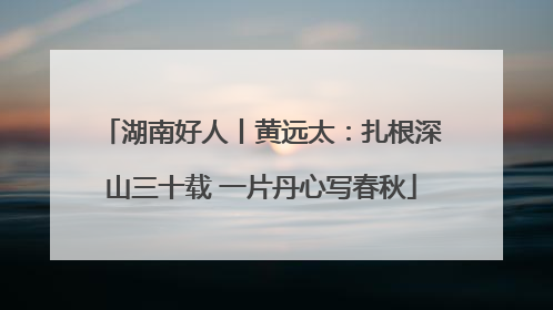湖南好人丨黄远太：扎根深山三十载 一片丹心写春秋
