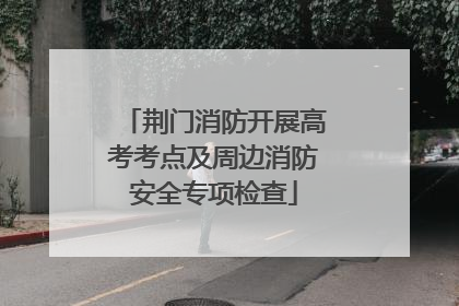 荆门消防开展高考考点及周边消防安全专项检查