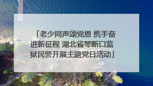 老少同声颂党恩 携手奋进新征程 湖北省琴断口监狱民警开展主题党日活动