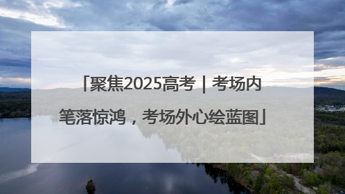聚焦2025高考｜考场内笔落惊鸿，考场外心绘蓝图