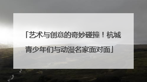 艺术与创意的奇妙碰撞！杭城青少年们与动漫名家面对面