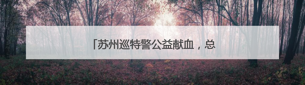 苏州巡特警公益献血，总量累计突破10万毫升