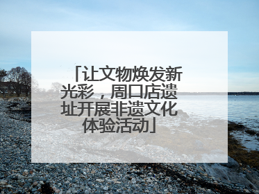 让文物焕发新光彩，周口店遗址开展非遗文化体验活动
