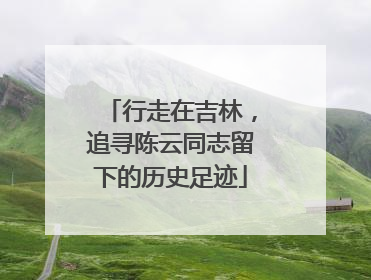 行走在吉林，追寻陈云同志留下的历史足迹