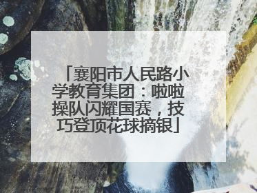 襄阳市人民路小学教育集团：啦啦操队闪耀国赛，技巧登顶花球摘银