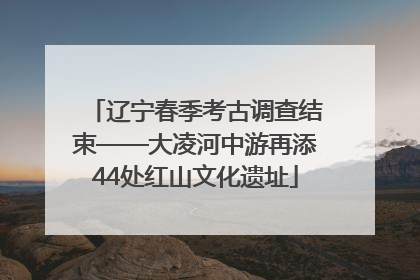 辽宁春季考古调查结束——大凌河中游再添44处红山文化遗址