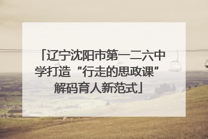 辽宁沈阳市第一二六中学打造“行走的思政课” 解码育人新范式