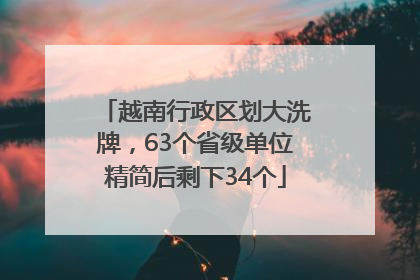 越南行政区划大洗牌，63个省级单位精简后剩下34个