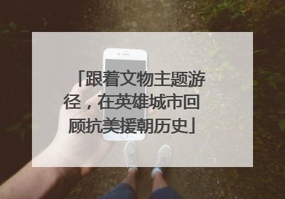 跟着文物主题游径，在英雄城市回顾抗美援朝历史