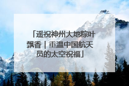 遥祝神州大地粽叶飘香｜重温中国航天员的太空祝福