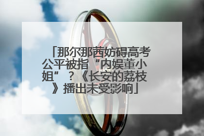 那尔那茜妨碍高考公平被指“内娱董小姐”？《长安的荔枝》播出未受影响