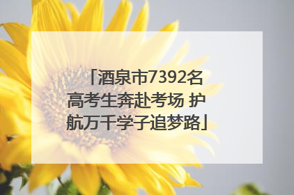 酒泉市7392名高考生奔赴考场 护航万千学子追梦路