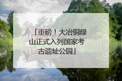 重磅！大冶铜绿山正式入列国家考古遗址公园