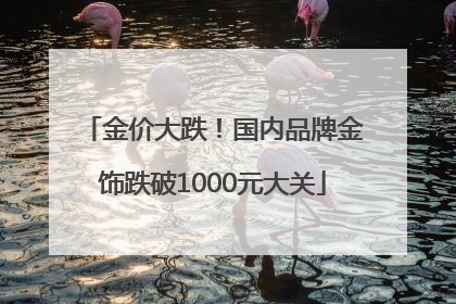 金价大跌！国内品牌金饰跌破1000元大关