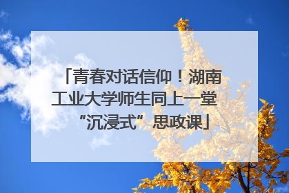 青春对话信仰！湖南工业大学师生同上一堂“沉浸式”思政课