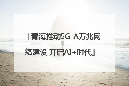 青海推动5G-A万兆网络建设 开启AI+时代
