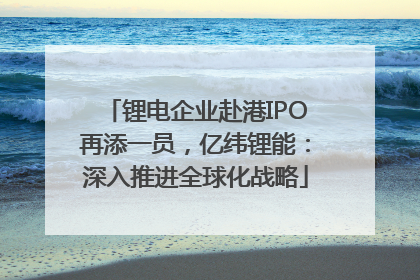 锂电企业赴港IPO再添一员，亿纬锂能：深入推进全球化战略