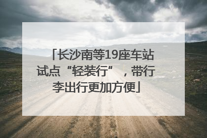长沙南等19座车站试点“轻装行”，带行李出行更加方便