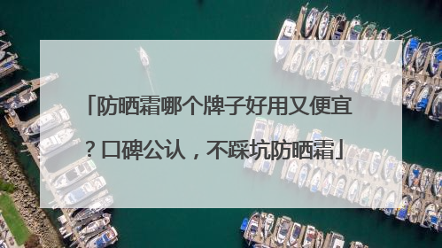 防晒霜哪个牌子好用又便宜？口碑公认，不踩坑防晒霜
