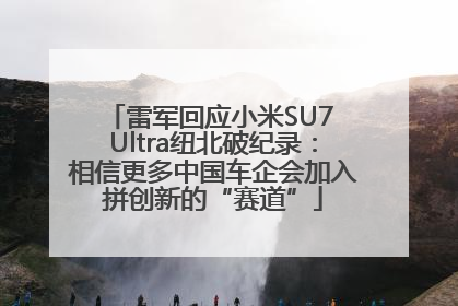 雷军回应小米SU7 Ultra纽北破纪录：相信更多中国车企会加入拼创新的“赛道”