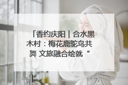 香约庆阳｜合水黑木村：梅花鹿鸵鸟共舞 文旅融合绘就“诗与远方”