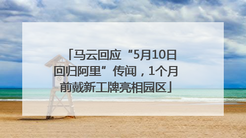 马云回应“5月10日回归阿里”传闻，1个月前戴新工牌亮相园区