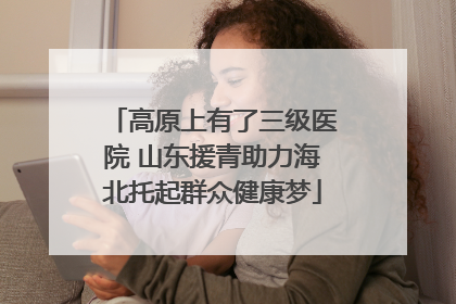 高原上有了三级医院 山东援青助力海北托起群众健康梦