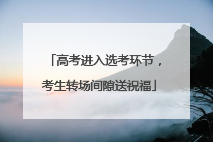 高考进入选考环节，考生转场间隙送祝福