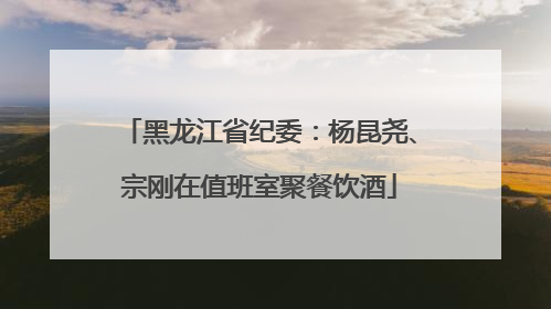 黑龙江省纪委：杨昆尧、宗刚在值班室聚餐饮酒