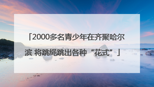 2000多名青少年在齐聚哈尔滨 将跳绳跳出各种“花式”