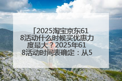 2025淘宝京东618活动什么时候买优惠力度最大？2025年618活动时间表确定：从5月13日20:00至6月18日24时
