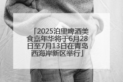 2025泊里啤酒美食嘉年华将于6月28日至7月13日在青岛西海岸新区举行