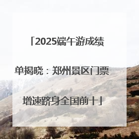 2025端午游成绩单揭晓：郑州景区门票增速跻身全国前十